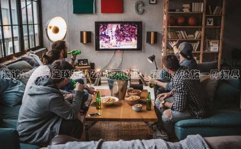 333体育app官方最新版本功能介绍百度取证探访石盆寺足球运动公园：地址、交通、设施一网打尽