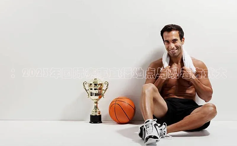 ：2023年国际赛事直播地点与观看方式大