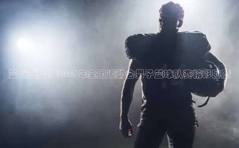 篮球盛宴：2023年全国运动会男子篮球队赛精彩回顾